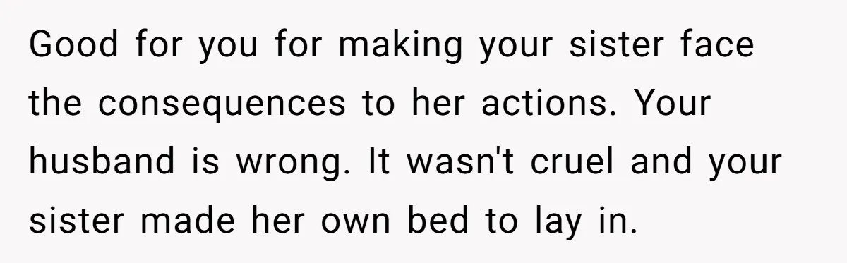 Good for you for making your sister face the consequences to her actions. Your husband is wrong. It wasn't cruel and your sister made her own bed to lay in.
