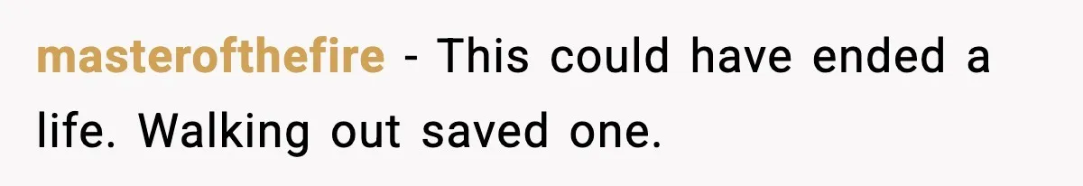 masterofthefire - This could have ended a life. Walking out saved one.