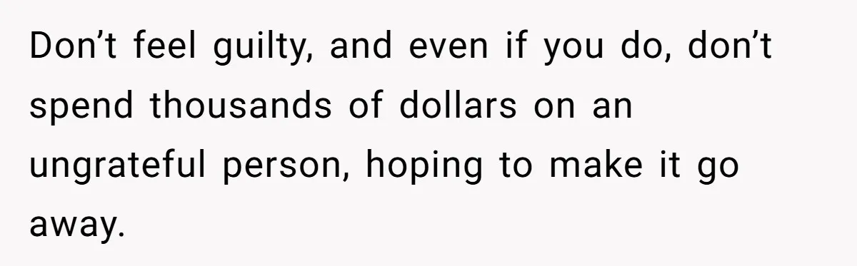 Don’t feel guilty, and even if you do, don’t spend thousands of dollars on an ungrateful person, hoping to make it go away.
