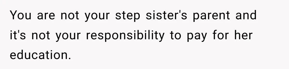 You are not your step sister's parent and it's not your responsibility to pay for her education.