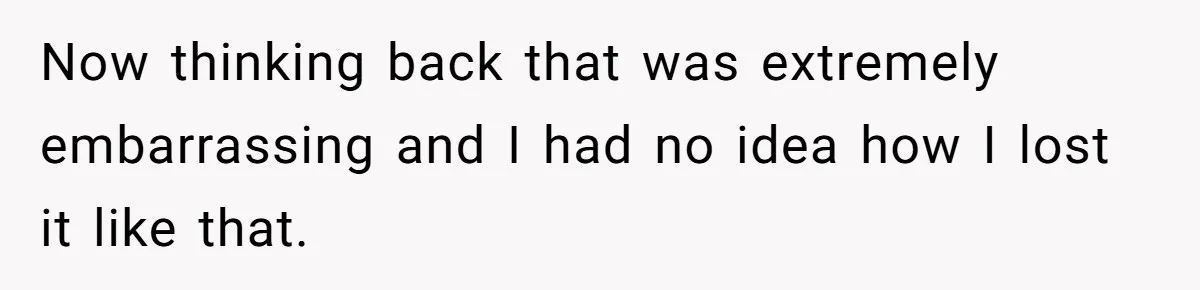 Now thinking back that was extremely embarrassing and I had no idea how I lost it like that.