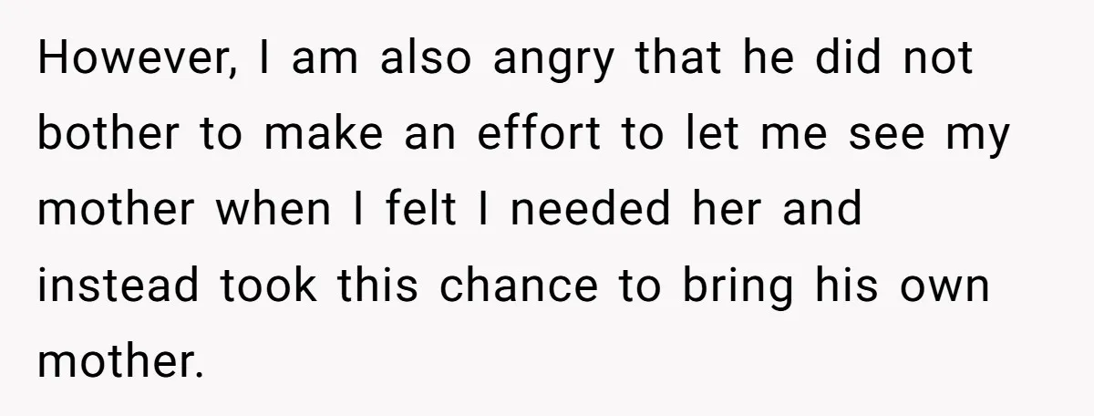 However, I am also angry that he did not bother to make an effort to let me see my mother when I felt I needed her and instead took this...