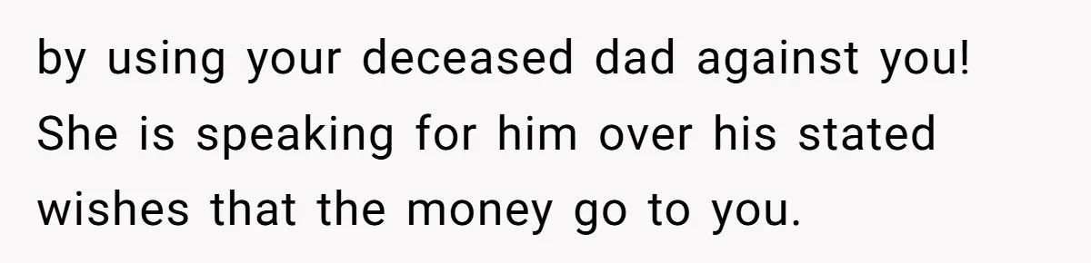 by using your deceased dad against you! She is speaking for him over his stated wishes that the money go to you.