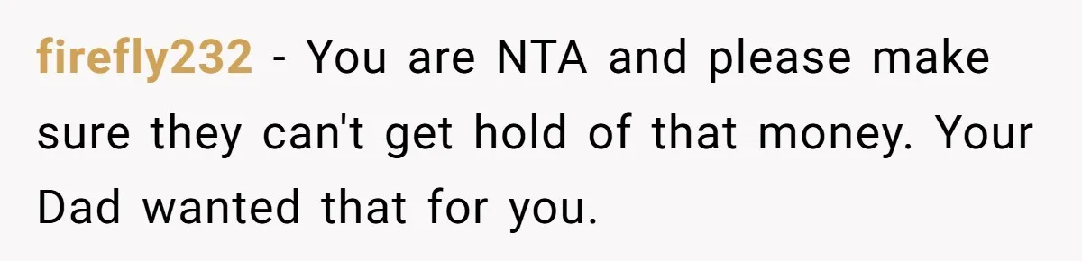 firefly232 − You are NTA and please make sure they can't get hold of that money. Your Dad wanted that for you.