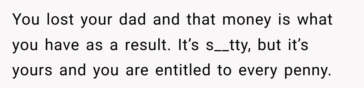 You lost your dad and that money is what you have as a result. It’s s__tty, but it’s yours and you are entitled to every penny.