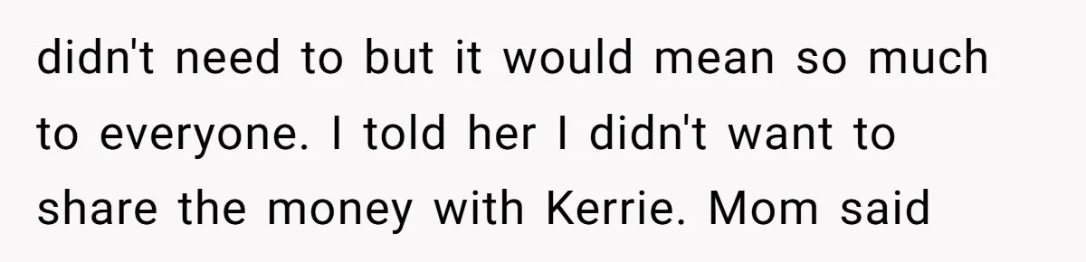 didn't need to but it would mean so much to everyone. I told her I didn't want to share the money with Kerrie. Mom said