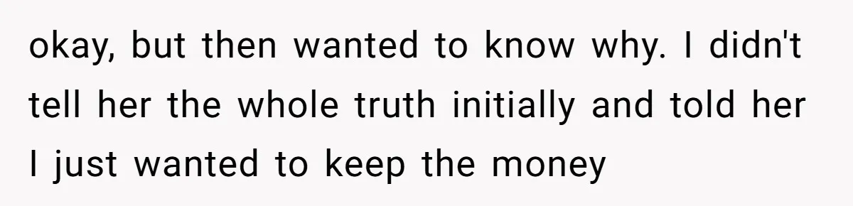 okay, but then wanted to know why. I didn't tell her the whole truth initially and told her I just wanted to keep the money