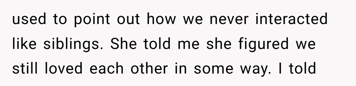 used to point out how we never interacted like siblings. She told me she figured we still loved each other in some way. I told