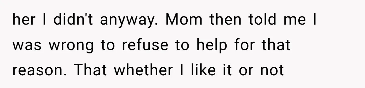 her I didn't anyway. Mom then told me I was wrong to refuse to help for that reason. That whether I like it or not