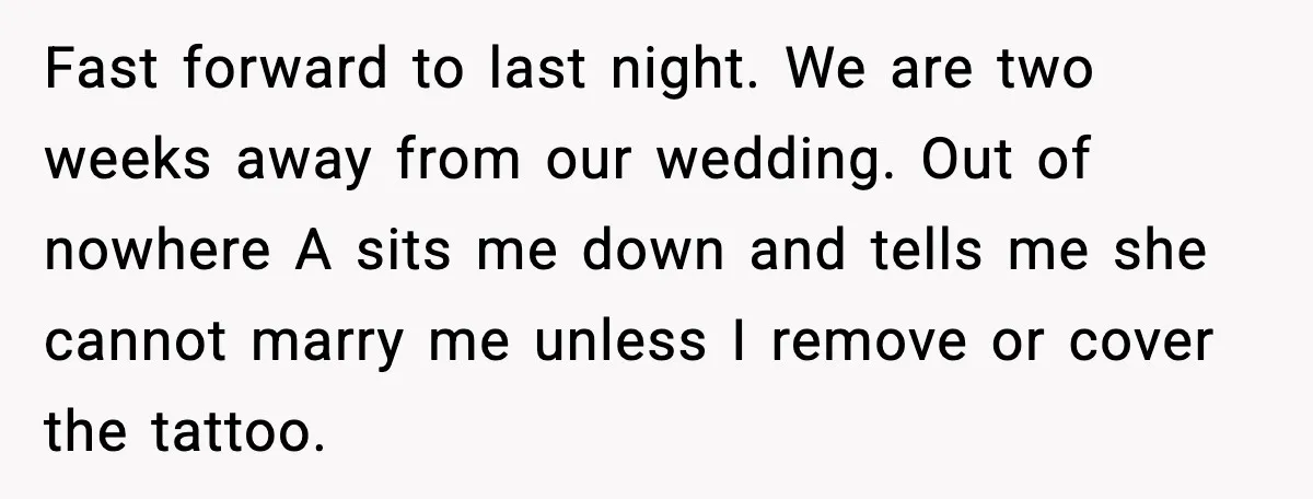 Fiancée Halts Wedding After Groom Refuses to Remove Tattoo of Late Wife Fast forward to last night. We are two weeks away from our wedding. Out of nowhere A sits me down and tells me she cannot marry me unless I remove...