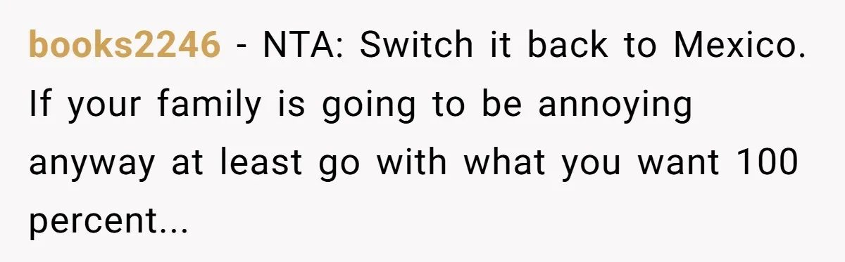 books2246 − NTA: Switch it back to Mexico. If your family is going to be annoying anyway at least go with what you want 100 percent...