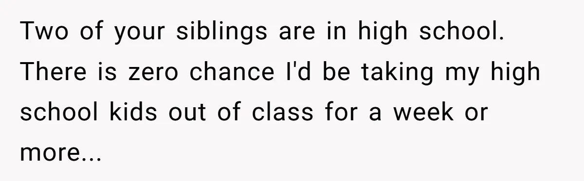 Two of your siblings are in high school. There is zero chance I'd be taking my high school kids out of class for a week or more...