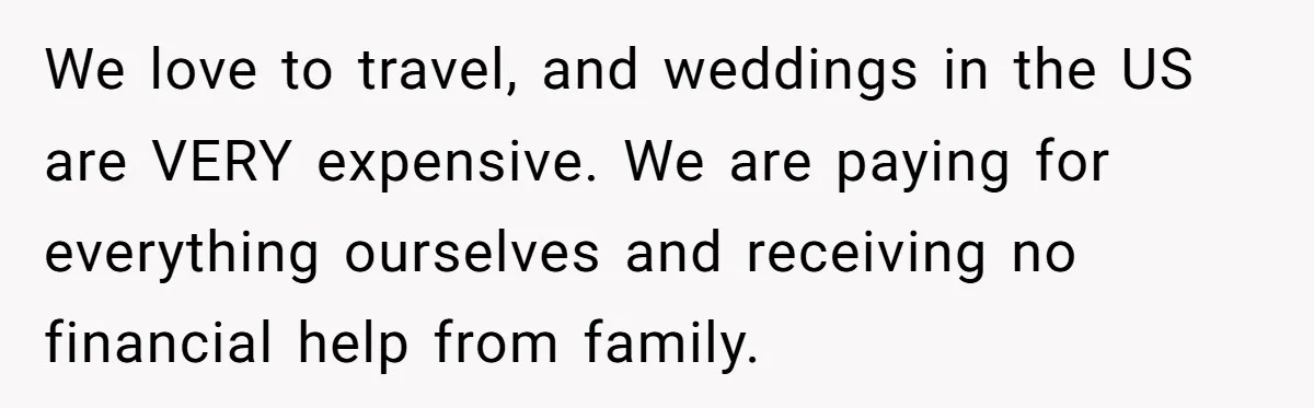 We love to travel, and weddings in the US are VERY expensive. We are paying for everything ourselves and receiving no financial help from family.