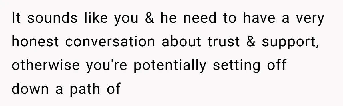 It sounds like you & he need to have a very honest conversation about trust & support, otherwise you're potentially setting off down a path of
