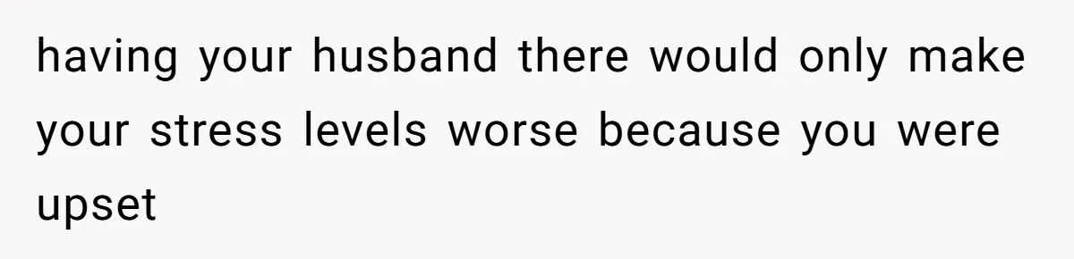 having your husband there would only make your stress levels worse because you were upset