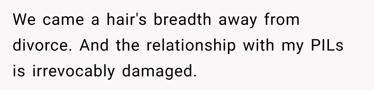 We came a hair's breadth away from divorce. And the relationship with my PILs is irrevocably damaged.