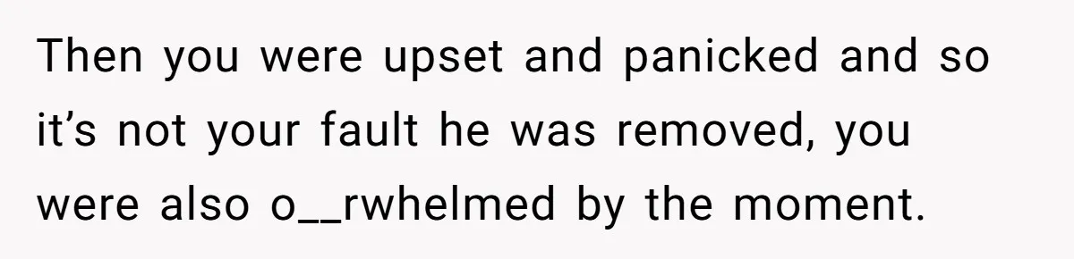 Then you were upset and panicked and so it’s not your fault he was removed, you were also o__rwhelmed by the moment.