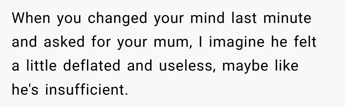 When you changed your mind last minute and asked for your mum, I imagine he felt a little deflated and useless, maybe like he's insufficient.