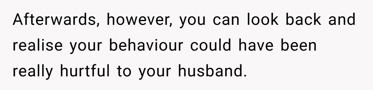 Afterwards, however, you can look back and realise your behaviour could have been really hurtful to your husband.