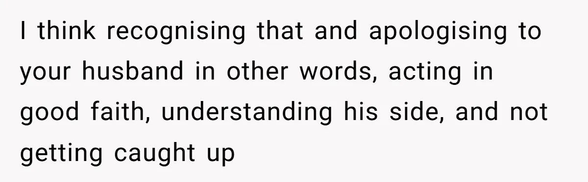 I think recognising that and apologising to your husband in other words, acting in good faith, understanding his side, and not getting caught up