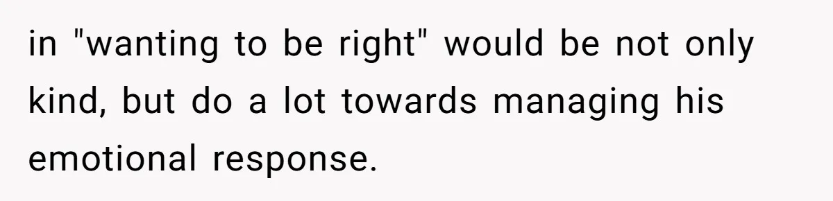in "wanting to be right" would be not only kind, but do a lot towards managing his emotional response.