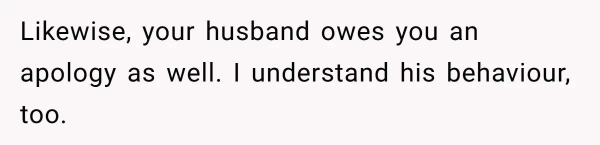 Likewise, your husband owes you an apology as well. I understand his behaviour, too.