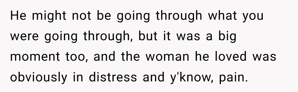 He might not be going through what you were going through, but it was a big moment too, and the woman he loved was obviously in distress and y'know, pain.