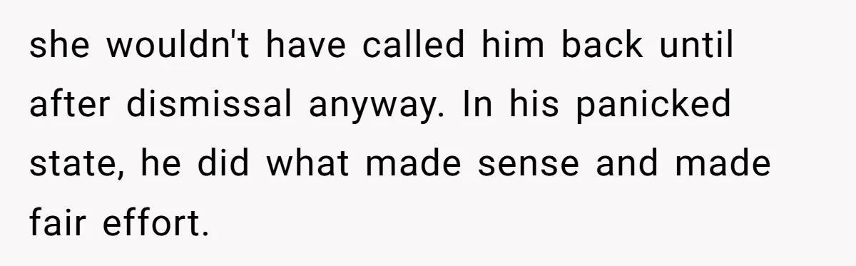 she wouldn't have called him back until after dismissal anyway. In his panicked state, he did what made sense and made fair effort.