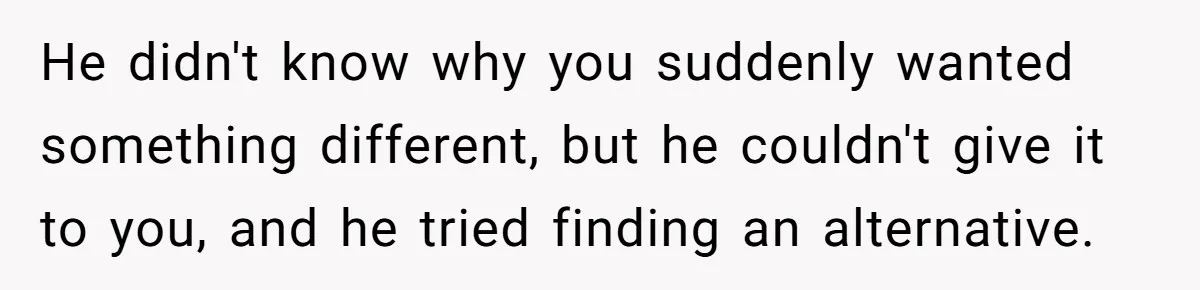 He didn't know why you suddenly wanted something different, but he couldn't give it to you, and he tried finding an alternative.