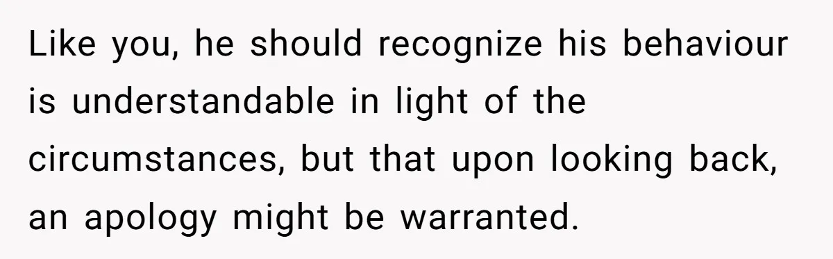 Like you, he should recognize his behaviour is understandable in light of the circumstances, but that upon looking back, an apology might be warranted.