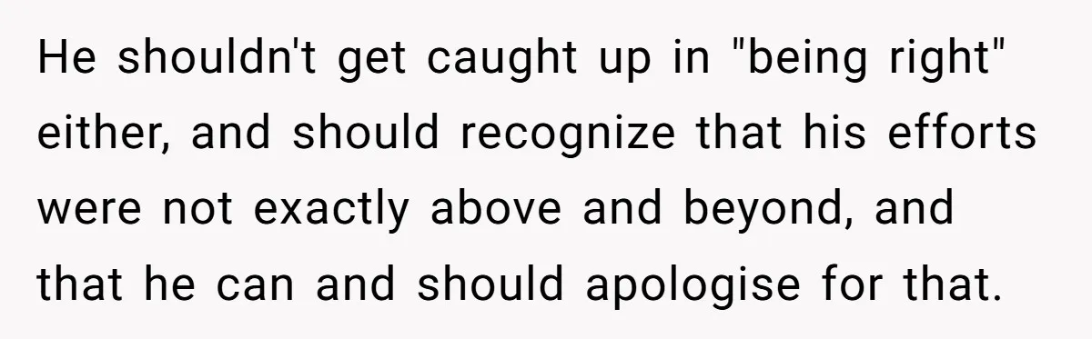 He shouldn't get caught up in "being right" either, and should recognize that his efforts were not exactly above and beyond, and that he can and should apologise for that.