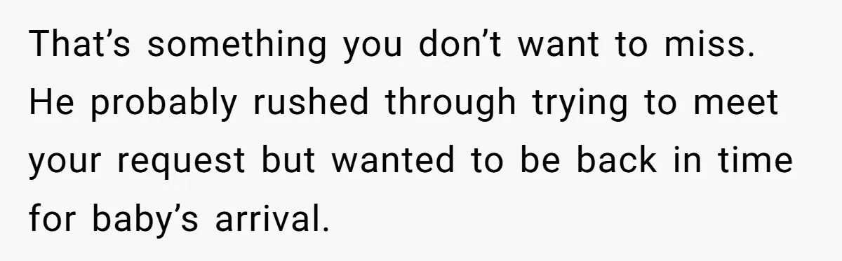 That’s something you don’t want to miss. He probably rushed through trying to meet your request but wanted to be back in time for baby’s arrival.