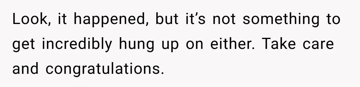 Look, it happened, but it’s not something to get incredibly hung up on either. Take care and congratulations.
