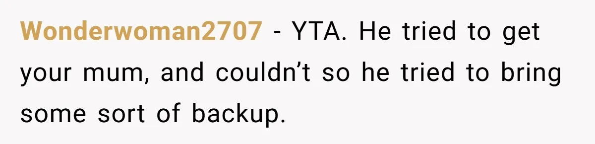 Wonderwoman2707 − YTA. He tried to get your mum, and couldn’t so he tried to bring some sort of backup.