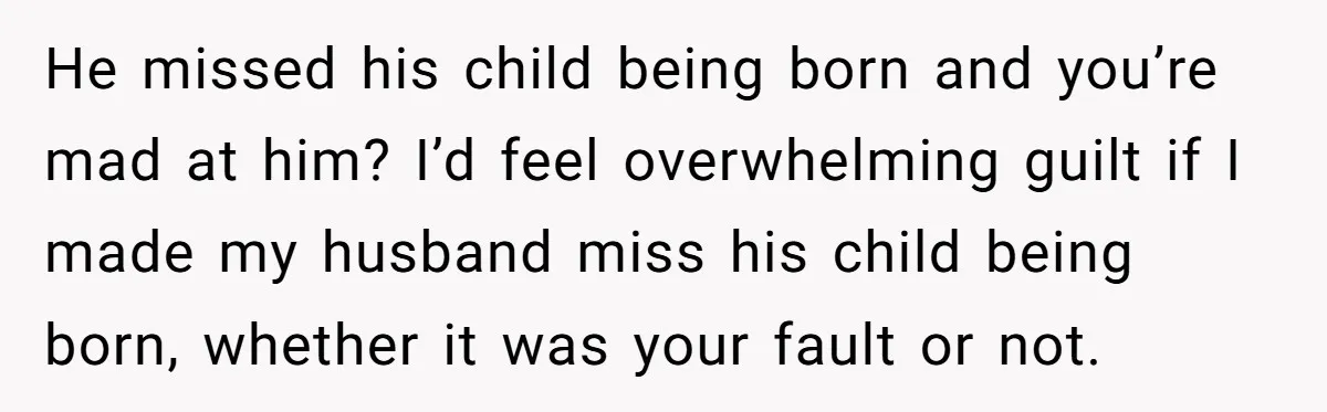 He missed his child being born and you’re mad at him? I’d feel overwhelming guilt if I made my husband miss his child being born, whether it was your fault...