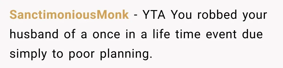 SanctimoniousMonk − YTA You robbed your husband of a once in a life time event due simply to poor planning.