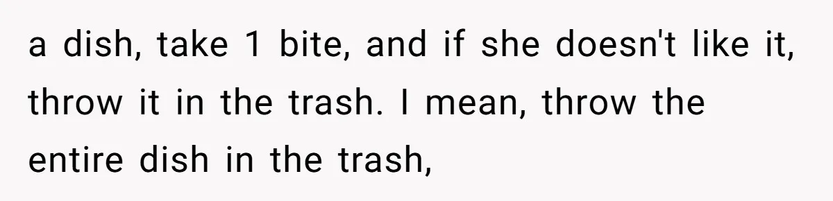 a dish, take 1 bite, and if she doesn't like it, throw it in the trash. I mean, throw the entire dish in the trash,