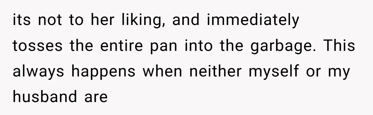 its not to her liking, and immediately tosses the entire pan into the garbage. This always happens when neither myself or my husband are