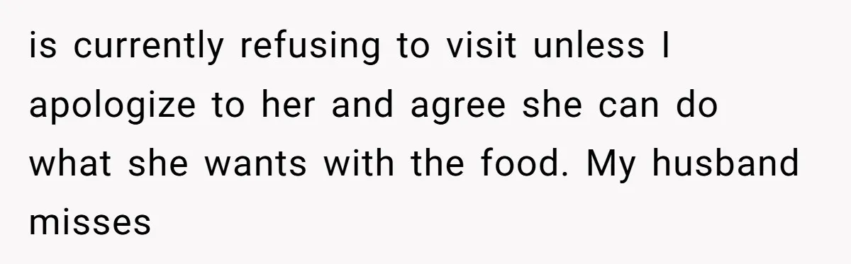 is currently refusing to visit unless I apologize to her and agree she can do what she wants with the food. My husband misses