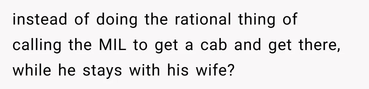 instead of doing the rational thing of calling the MIL to get a cab and get there, while he stays with his wife?