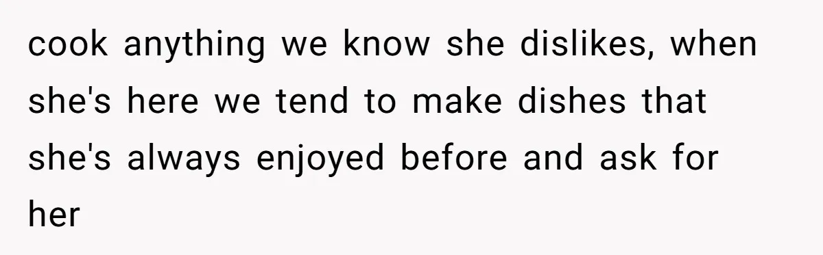 cook anything we know she dislikes, when she's here we tend to make dishes that she's always enjoyed before and ask for her