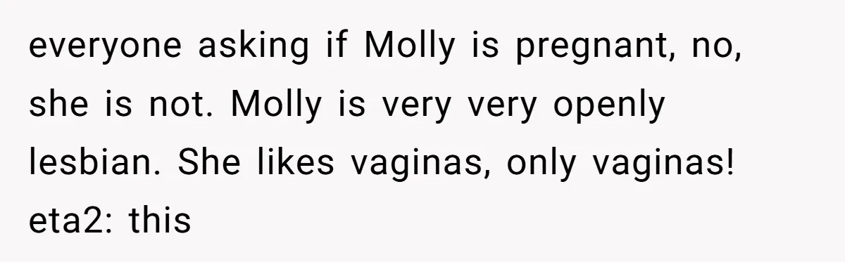 everyone asking if Molly is pregnant, no, she is not. Molly is very very openly lesbian. She likes vaginas, only vaginas! eta2: this