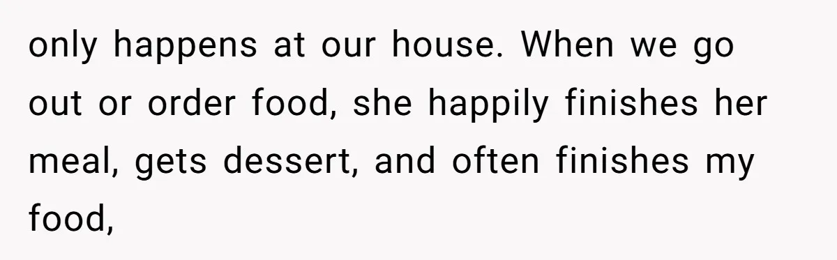 only happens at our house. When we go out or order food, she happily finishes her meal, gets dessert, and often finishes my food,