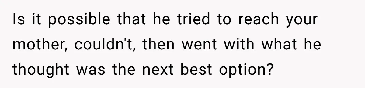 Is it possible that he tried to reach your mother, couldn't, then went with what he thought was the next best option?