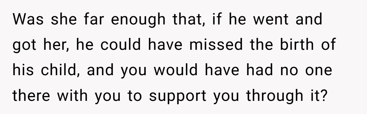 Was she far enough that, if he went and got her, he could have missed the birth of his child, and you would have had no one there with you...