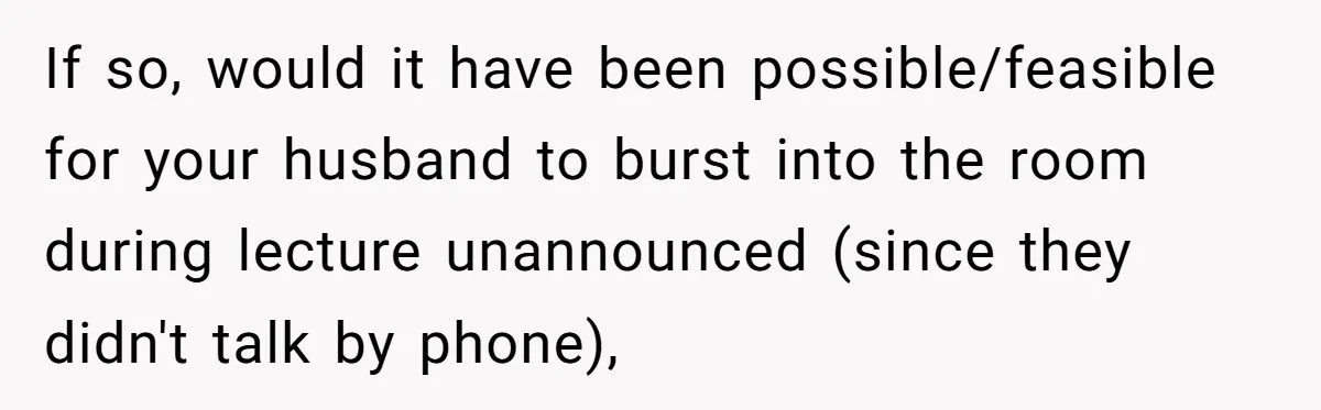 If so, would it have been possible/feasible for your husband to burst into the room during lecture unannounced (since they didn't talk by phone),