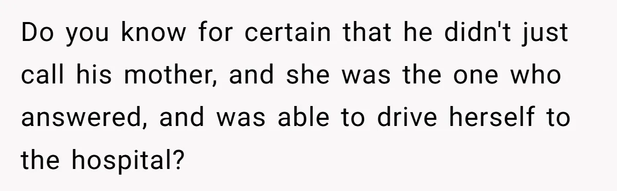 Do you know for certain that he didn't just call his mother, and she was the one who answered, and was able to drive herself to the hospital?