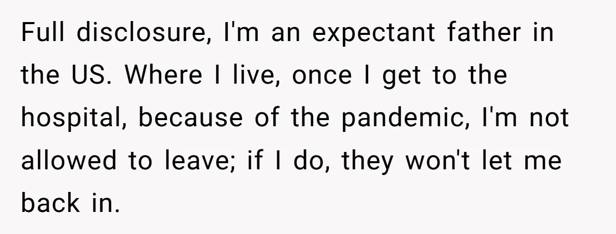 Full disclosure, I'm an expectant father in the US. Where I live, once I get to the hospital, because of the pandemic, I'm not allowed to leave; if I do,...