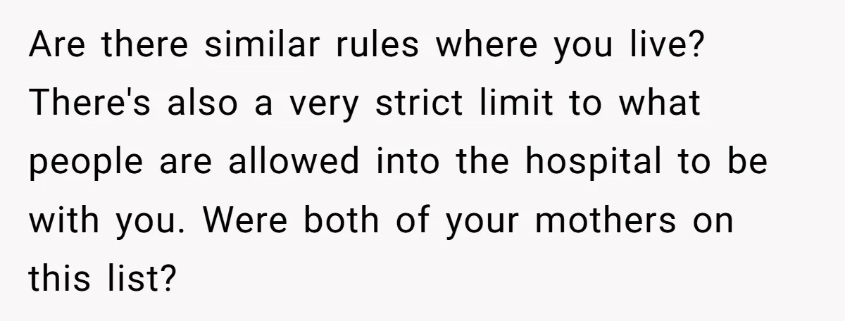 Are there similar rules where you live? There's also a very strict limit to what people are allowed into the hospital to be with you. Were both of your mothers...
