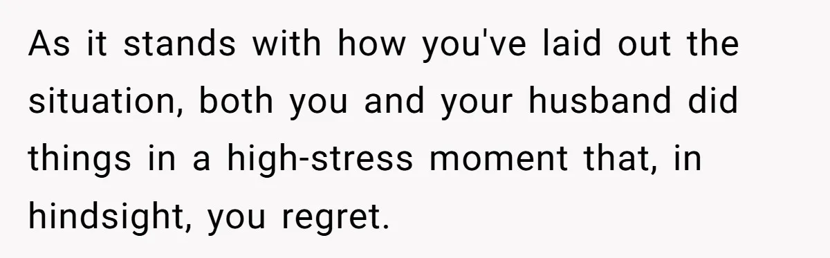 As it stands with how you've laid out the situation, both you and your husband did things in a high-stress moment that, in hindsight, you regret.